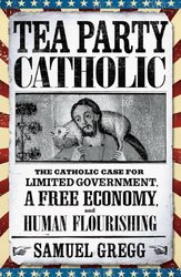 Tea Party Catholic: The Catholic Case for Limited Government, A Free Economy and Human Flourishing